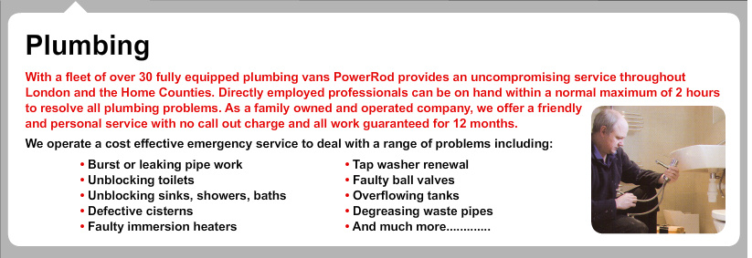 Plumbing
With a fleet of over 30 fully equipped plumbing vans PowerRod provides an uncompromising service throughout London and the Home Counties. Directly employed professionals can be on hand within a normal maximum of 2 hours to resolve all plumbing problems. As a family owned and operated company, we offer a friendly
and personal service with no call out charge and all work guaranteed for 12 months.
We operate a cost effective emergency service to deal with a range of problems including:
?Burst or leaking pipe work
?Unblocking toilets
?Unblocking sinks, showers, baths
?Defective cistern
?Faulty immersion heaters
?Tap washer renewal
?Faulty ball valves
?Overflowing tanks
?Degreasing waste pipes
?And much more............. Powerrod