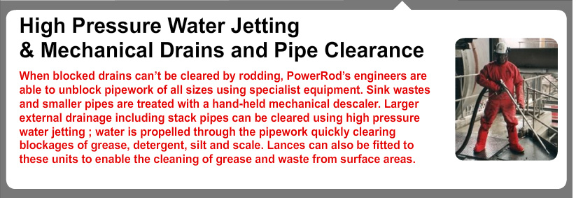 High Pressure Water Jetting & Mechanical Drains and Pipe Clearance
When blocked drains can’t be cleared by rodding, PowerRod’s engineers are able to unblock pipework of all sizes using specialist equipment. Sink wastes and smaller pipes are treated with a hand-held mechanical descaler. Larger external drainage including stack pipes can be cleared using high pressure water jetting ; water is propelled through the pipework quickly clearing blockages of grease, detergent, silt and scale. Lances can also be fitted to these units to enable the cleaning of grease and waste from surface areas. Powerrod